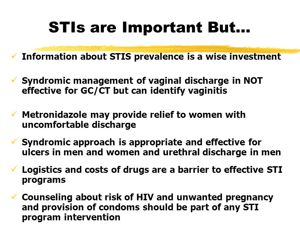 STIs are Important But… Information about STIS prevalence is a wise investment Syndromic management of vaginal discharge in NOT effective for GC/CT but can identify vaginitis Metronidazole may provide relief to women with uncomfortable discharge Syndromic approach is appropriate and effective for ulcers in men and women and urethral discharge in men Logistics and costs of drugs are a barrier to effective STI programs Counseling about risk of HIV and unwanted pregnancy and provision of condoms should be part of any STI program intervention