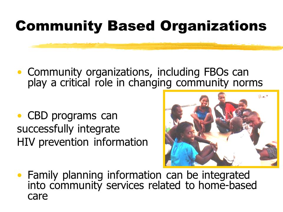 Community Based Organizations Community organizations, including FBOs can play a critical role in changing community norms CBD programs can successfully integrate HIV prevention information Family planning information can be integrated into community services related to home-based care