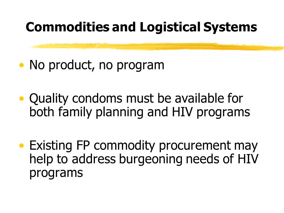 Commodities and Logistical Systems No product, no program Quality condoms must be available for both family planning and HIV programs Existing FP commodity procurement may help to address burgeoning needs of HIV programs