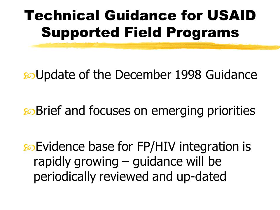 Technical Guidance for USAID Supported Field Programs Update of the December 1998 Guidance Brief and focuses on emerging priorities Evidence base for FP/HIV integration is rapidly growing – guidance will be periodically reviewed and up-dated