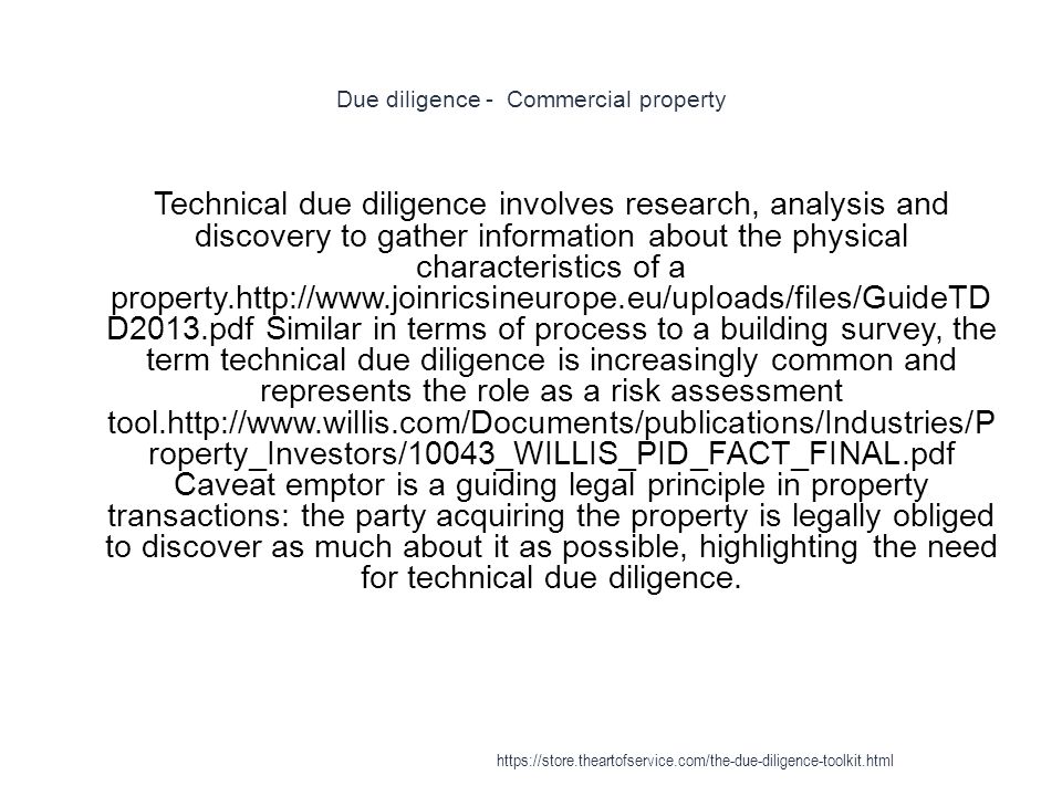 Due diligence - Commercial property 1 Technical due diligence involves research, analysis and discovery to gather information about the physical characteristics of a property.  D2013.pdf Similar in terms of process to a building survey, the term technical due diligence is increasingly common and represents the role as a risk assessment tool.  roperty_Investors/10043_WILLIS_PID_FACT_FINAL.pdf Caveat emptor is a guiding legal principle in property transactions: the party acquiring the property is legally obliged to discover as much about it as possible, highlighting the need for technical due diligence.