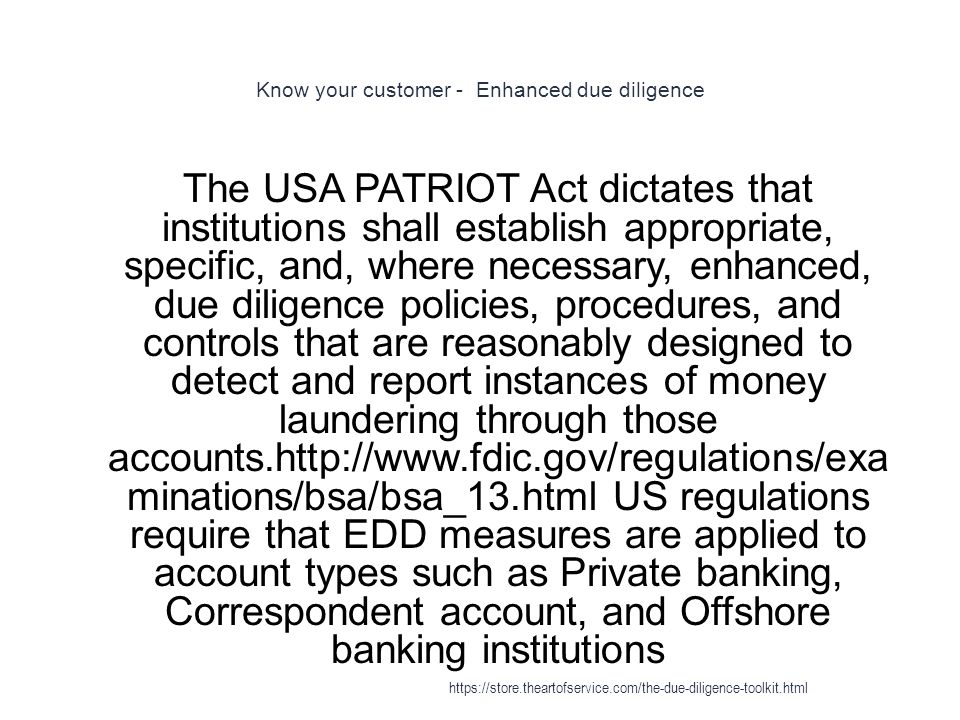 Know your customer - Enhanced due diligence 1 The USA PATRIOT Act dictates that institutions shall establish appropriate, specific, and, where necessary, enhanced, due diligence policies, procedures, and controls that are reasonably designed to detect and report instances of money laundering through those accounts.  minations/bsa/bsa_13.html US regulations require that EDD measures are applied to account types such as Private banking, Correspondent account, and Offshore banking institutions