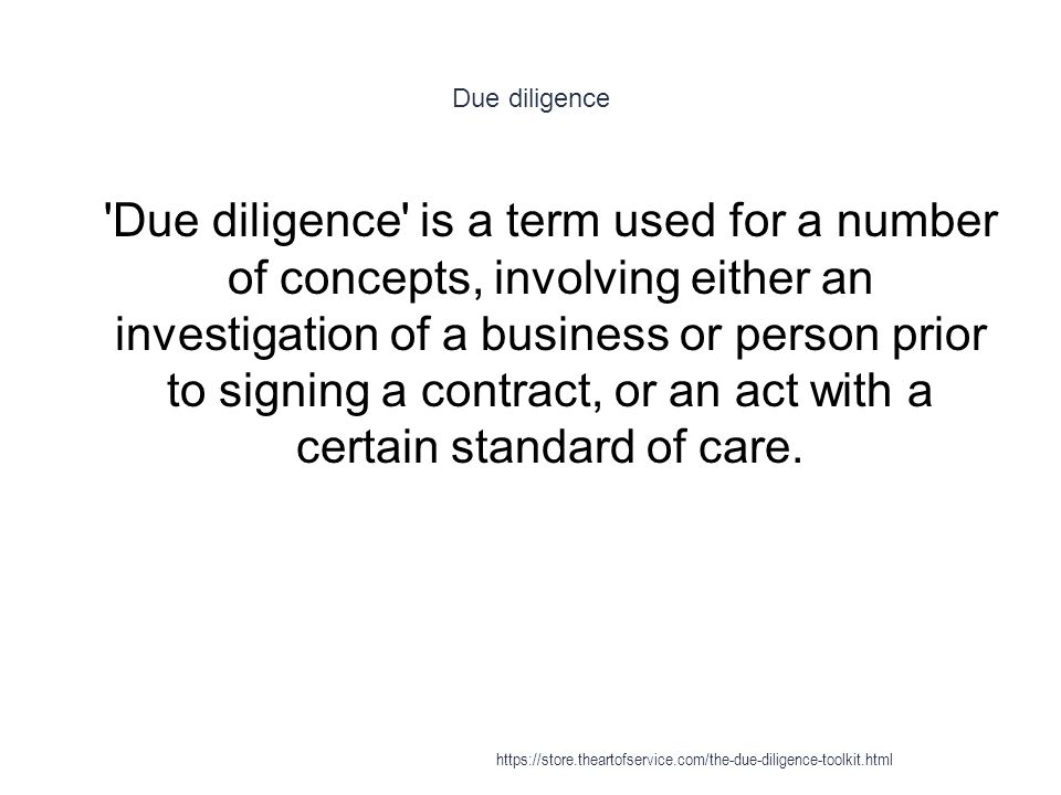 Due diligence 1 Due diligence is a term used for a number of concepts, involving either an investigation of a business or person prior to signing a contract, or an act with a certain standard of care.