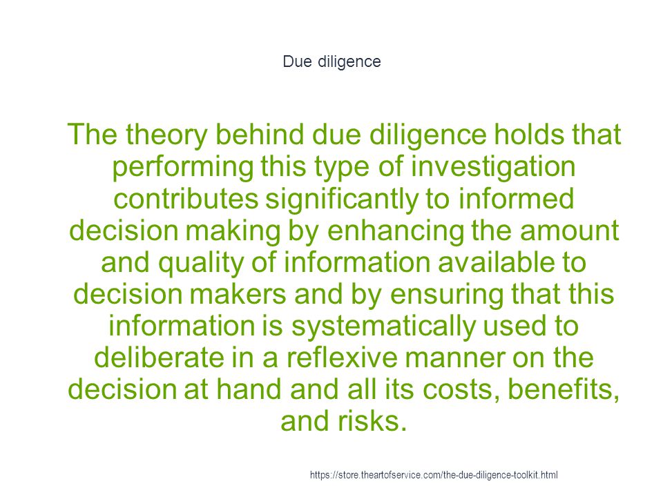 Due diligence 1 The theory behind due diligence holds that performing this type of investigation contributes significantly to informed decision making by enhancing the amount and quality of information available to decision makers and by ensuring that this information is systematically used to deliberate in a reflexive manner on the decision at hand and all its costs, benefits, and risks.