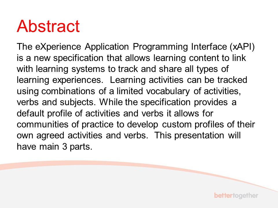 Abstract The eXperience Application Programming Interface (xAPI) is a new specification that allows learning content to link with learning systems to track and share all types of learning experiences.