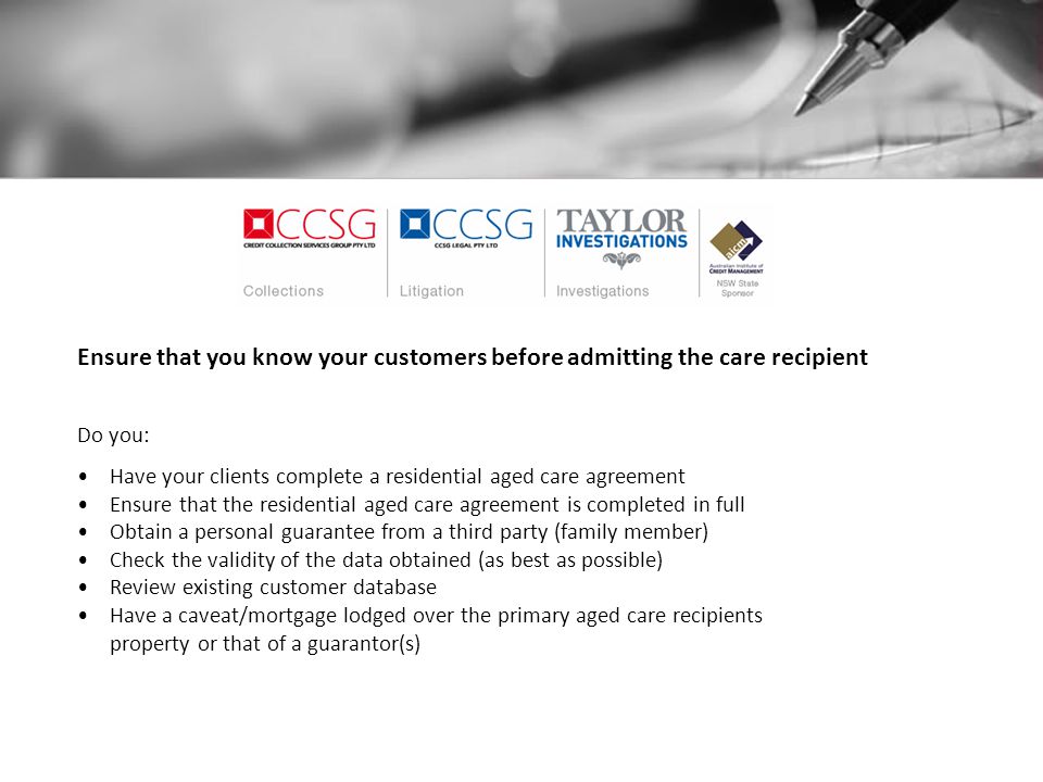 Ensure that you know your customers before admitting the care recipient Do you: Have your clients complete a residential aged care agreement Ensure that the residential aged care agreement is completed in full Obtain a personal guarantee from a third party (family member) Check the validity of the data obtained (as best as possible) Review existing customer database Have a caveat/mortgage lodged over the primary aged care recipients property or that of a guarantor(s)