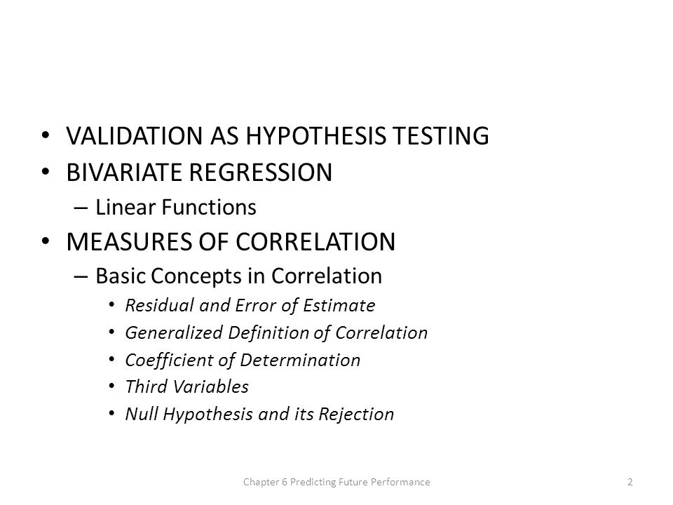 VALIDATION AS HYPOTHESIS TESTING BIVARIATE REGRESSION – Linear Functions MEASURES OF CORRELATION – Basic Concepts in Correlation Residual and Error of Estimate Generalized Definition of Correlation Coefficient of Determination Third Variables Null Hypothesis and its Rejection Chapter 6 Predicting Future Performance2