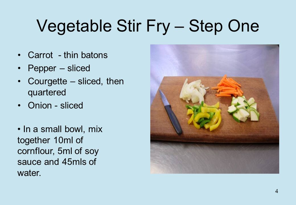 4 Vegetable Stir Fry – Step One Carrot - thin batons Pepper – sliced Courgette – sliced, then quartered Onion - sliced In a small bowl, mix together 10ml of cornflour, 5ml of soy sauce and 45mls of water.
