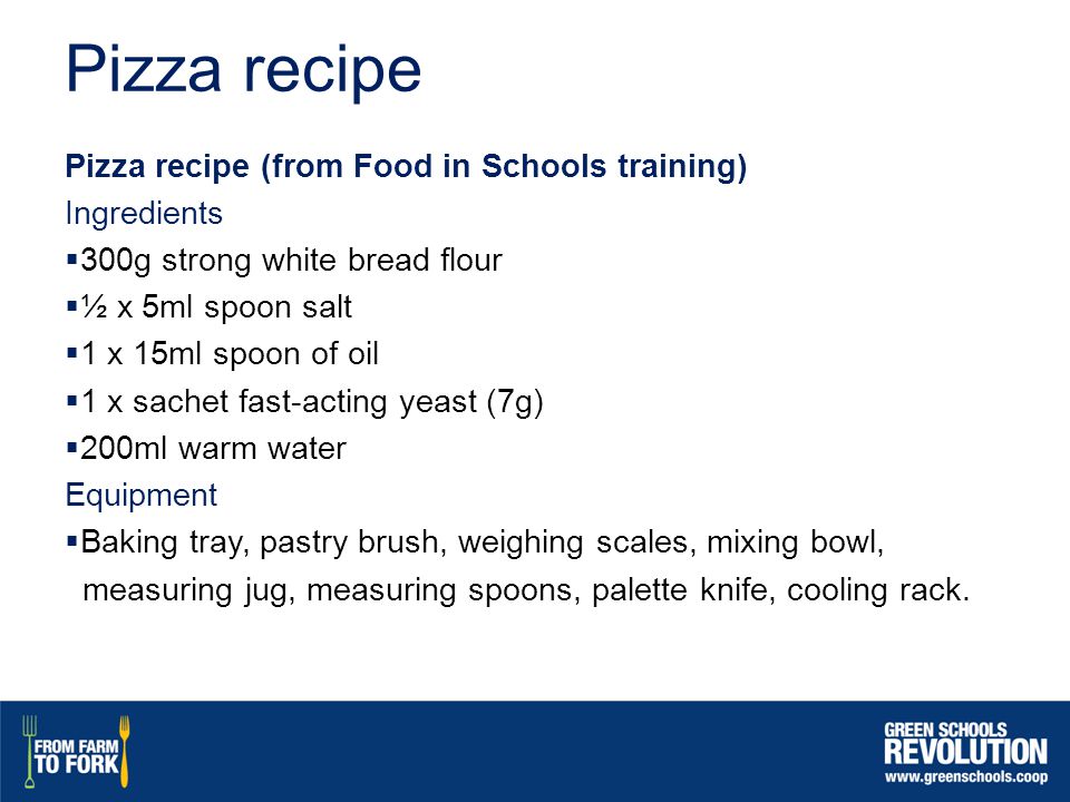 Pizza recipe Pizza recipe (from Food in Schools training) Ingredients  300g strong white bread flour  ½ x 5ml spoon salt  1 x 15ml spoon of oil  1 x sachet fast-acting yeast (7g)  200ml warm water Equipment  Baking tray, pastry brush, weighing scales, mixing bowl, measuring jug, measuring spoons, palette knife, cooling rack.