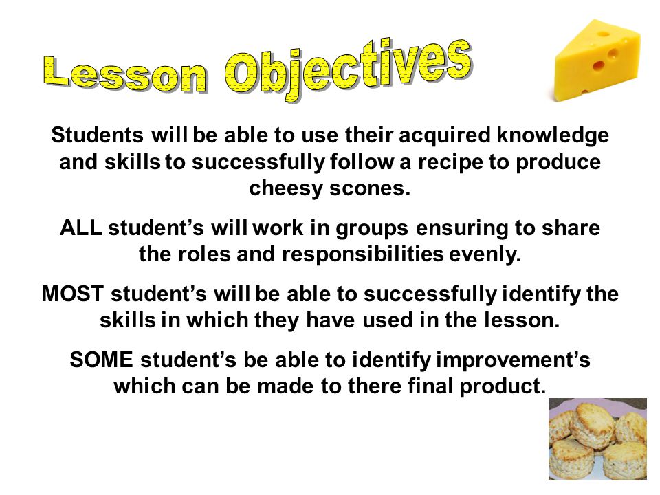 Students will be able to use their acquired knowledge and skills to successfully follow a recipe to produce cheesy scones.