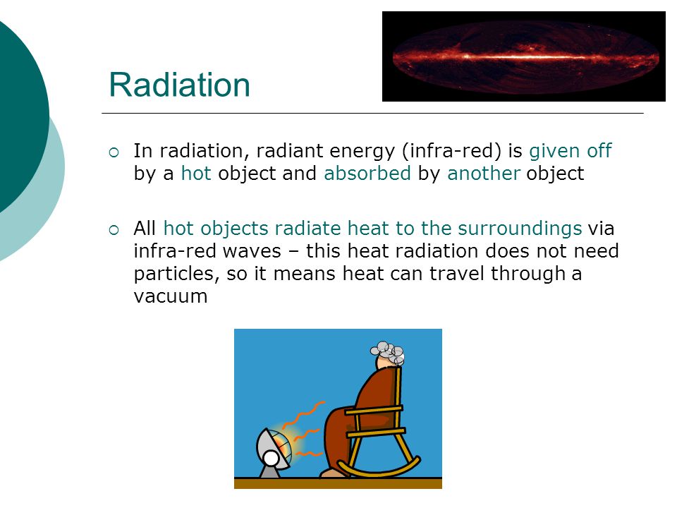 Radiation  In radiation, radiant energy (infra-red) is given off by a hot object and absorbed by another object  All hot objects radiate heat to the surroundings via infra-red waves – this heat radiation does not need particles, so it means heat can travel through a vacuum