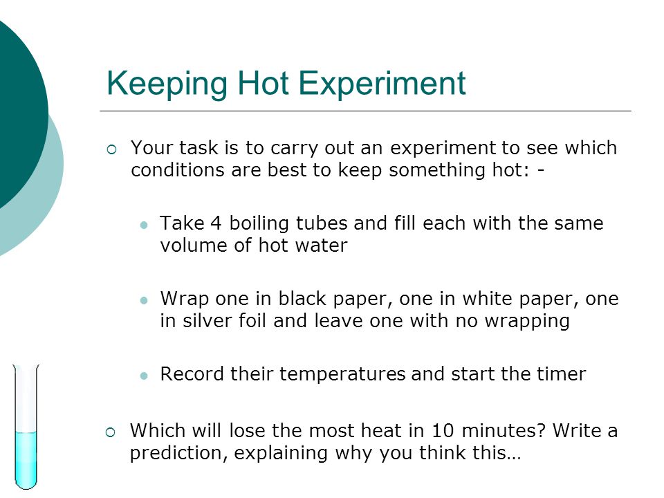 Keeping Hot Experiment  Your task is to carry out an experiment to see which conditions are best to keep something hot: - Take 4 boiling tubes and fill each with the same volume of hot water Wrap one in black paper, one in white paper, one in silver foil and leave one with no wrapping Record their temperatures and start the timer  Which will lose the most heat in 10 minutes.