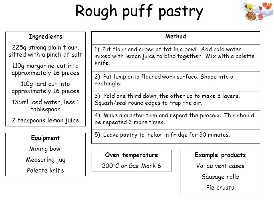Rough puff pastry Ingredients 225g strong plain flour, sifted with a pinch of salt 110g margarine cut into approximately 16 pieces 110g lard cut into approximately 16 pieces 135ml iced water, less 1 tablespoon 2 teaspoons lemon juice Equipment Mixing bowl Measuring jug Palette knife Oven temperature 200°C or Gas Mark 6 Method 1) Put flour and cubes of fat in a bowl.