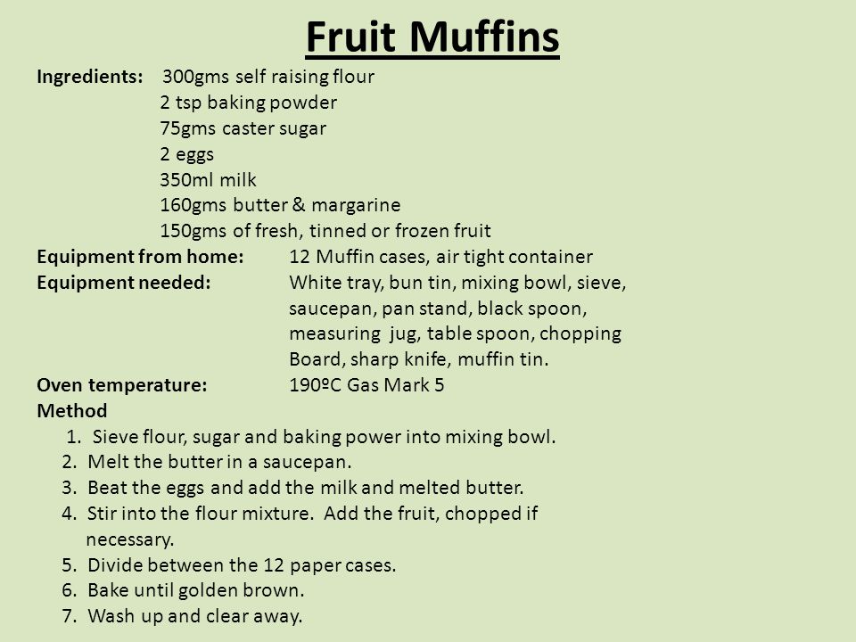 Fruit Muffins Ingredients: 300gms self raising flour 2 tsp baking powder 75gms caster sugar 2 eggs 350ml milk 160gms butter & margarine 150gms of fresh, tinned or frozen fruit Equipment from home: 12 Muffin cases, air tight container Equipment needed: White tray, bun tin, mixing bowl, sieve, saucepan, pan stand, black spoon, measuring jug, table spoon, chopping Board, sharp knife, muffin tin.
