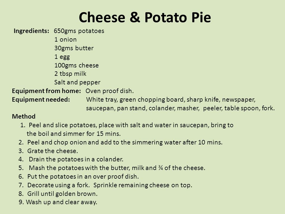 Cheese & Potato Pie Ingredients: 650gms potatoes 1 onion 30gms butter 1 egg 100gms cheese 2 tbsp milk Salt and pepper Equipment from home: Oven proof dish.