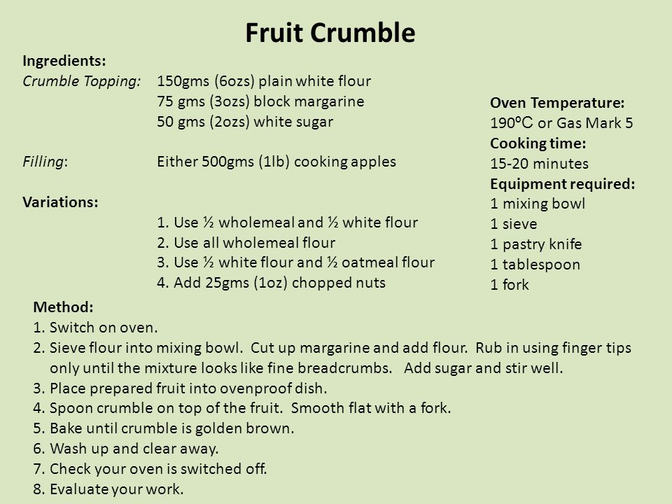 Fruit Crumble Ingredients: Crumble Topping:150gms (6ozs) plain white flour 75 gms (3ozs) block margarine 50 gms (2ozs) white sugar Filling: Either 500gms (1lb) cooking apples Variations: 1.Use ½ wholemeal and ½ white flour 2.Use all wholemeal flour 3.Use ½ white flour and ½ oatmeal flour 4.Add 25gms (1oz) chopped nuts Oven Temperature: 190 ºC or Gas Mark 5 Cooking time: minutes Equipment required: 1 mixing bowl 1 sieve 1 pastry knife 1 tablespoon 1 fork Method: 1.Switch on oven.
