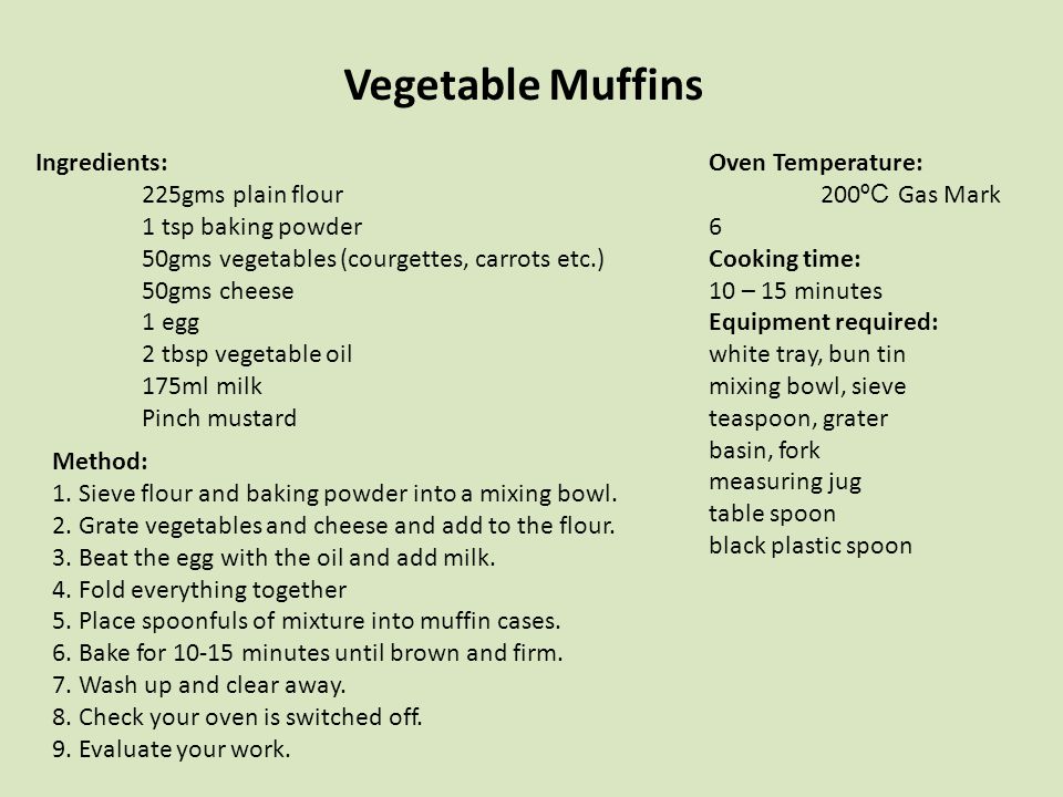 Vegetable Muffins Ingredients: 225gms plain flour 1 tsp baking powder 50gms vegetables (courgettes, carrots etc.) 50gms cheese 1 egg 2 tbsp vegetable oil 175ml milk Pinch mustard Oven Temperature: 200 ºC Gas Mark 6 Cooking time: 10 – 15 minutes Equipment required: white tray, bun tin mixing bowl, sieve teaspoon, grater basin, fork measuring jug table spoon black plastic spoon Method: 1.Sieve flour and baking powder into a mixing bowl.