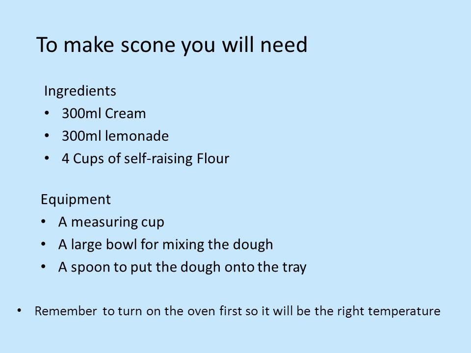 To make scone you will need Ingredients 300ml Cream 300ml lemonade 4 Cups of self-raising Flour Equipment A measuring cup A large bowl for mixing the dough A spoon to put the dough onto the tray Remember to turn on the oven first so it will be the right temperature