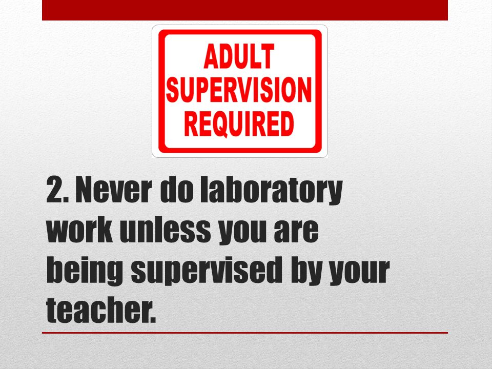 2. Never do laboratory work unless you are being supervised by your teacher.