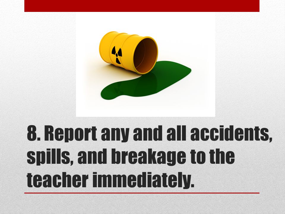 8. Report any and all accidents, spills, and breakage to the teacher immediately.