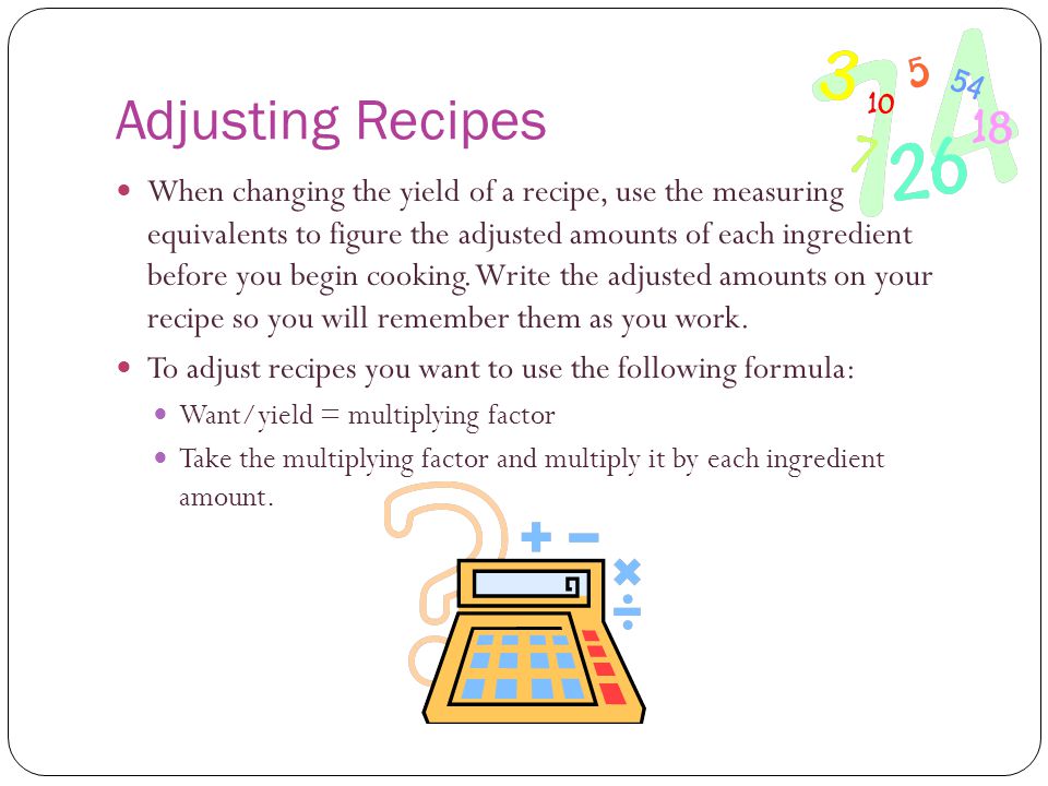 Adjusting Recipes When changing the yield of a recipe, use the measuring equivalents to figure the adjusted amounts of each ingredient before you begin cooking.