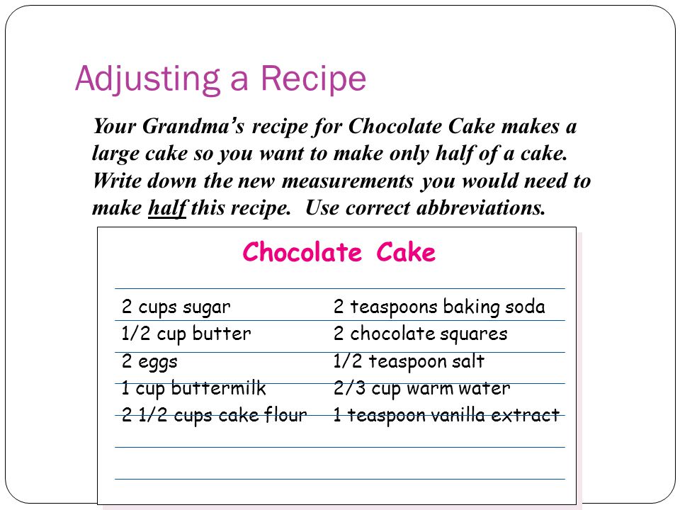Adjusting a Recipe Your Grandma’s recipe for Chocolate Cake makes a large cake so you want to make only half of a cake.