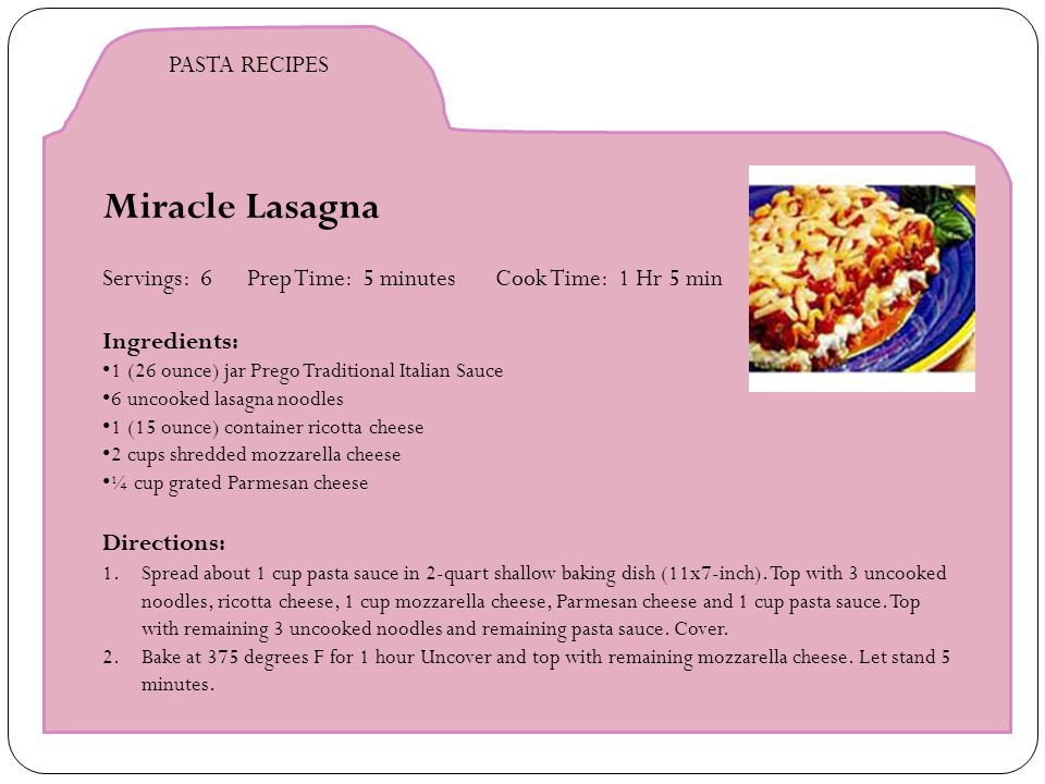 Miracle Lasagna Servings: 6 Prep Time: 5 minutes Cook Time: 1 Hr 5 min Ingredients: 1 (26 ounce) jar Prego Traditional Italian Sauce 6 uncooked lasagna noodles 1 (15 ounce) container ricotta cheese 2 cups shredded mozzarella cheese ¼ cup grated Parmesan cheese Directions: 1.Spread about 1 cup pasta sauce in 2-quart shallow baking dish (11x7-inch).