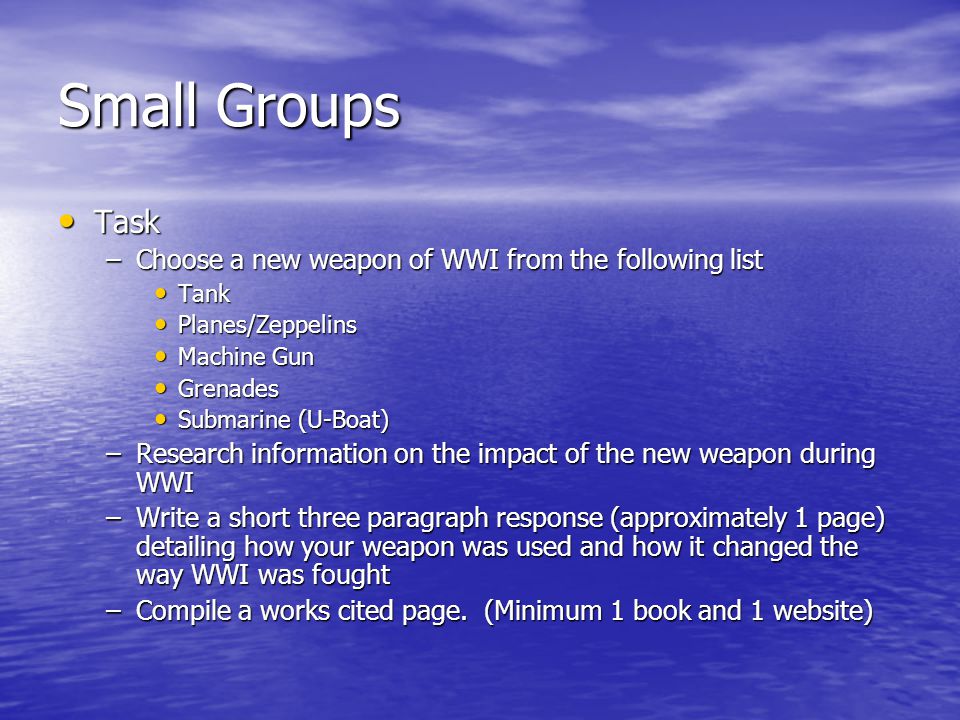 Small Groups Task Task –Choose a new weapon of WWI from the following list Tank Tank Planes/Zeppelins Planes/Zeppelins Machine Gun Machine Gun Grenades Grenades Submarine (U-Boat) Submarine (U-Boat) –Research information on the impact of the new weapon during WWI –Write a short three paragraph response (approximately 1 page) detailing how your weapon was used and how it changed the way WWI was fought –Compile a works cited page.