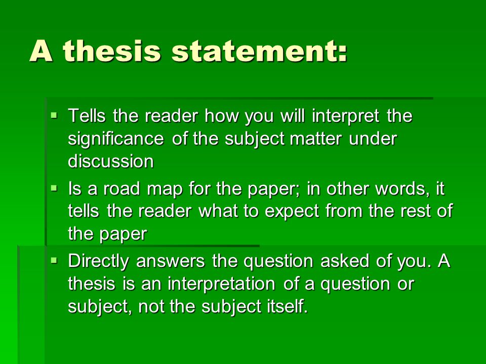 A thesis statement:  Tells the reader how you will interpret the significance of the subject matter under discussion  Is a road map for the paper; in other words, it tells the reader what to expect from the rest of the paper  Directly answers the question asked of you.
