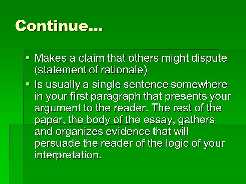 Continue…  Makes a claim that others might dispute (statement of rationale)  Is usually a single sentence somewhere in your first paragraph that presents your argument to the reader.