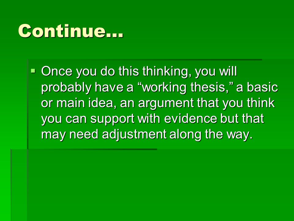 Continue…  Once you do this thinking, you will probably have a working thesis, a basic or main idea, an argument that you think you can support with evidence but that may need adjustment along the way.