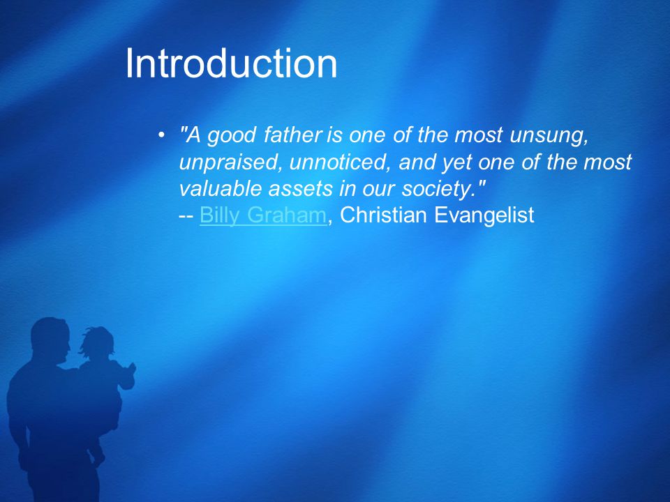 Introduction A good father is one of the most unsung, unpraised, unnoticed, and yet one of the most valuable assets in our society. -- Billy Graham, Christian EvangelistBilly Graham