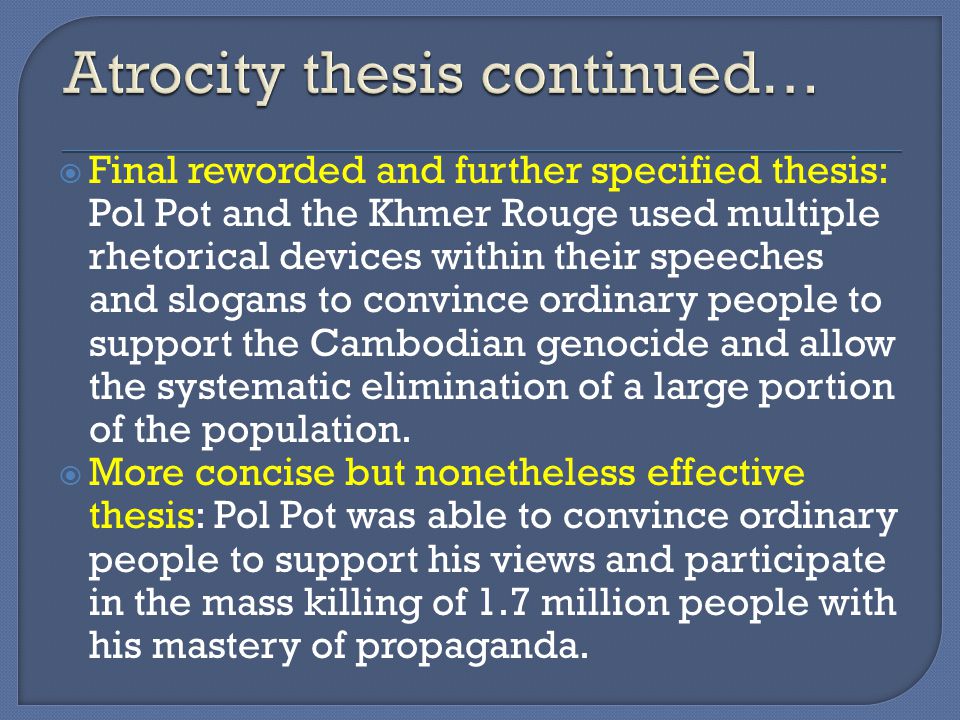  Final reworded and further specified thesis: Pol Pot and the Khmer Rouge used multiple rhetorical devices within their speeches and slogans to convince ordinary people to support the Cambodian genocide and allow the systematic elimination of a large portion of the population.