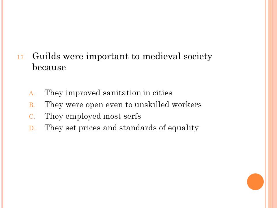 17. Guilds were important to medieval society because A.