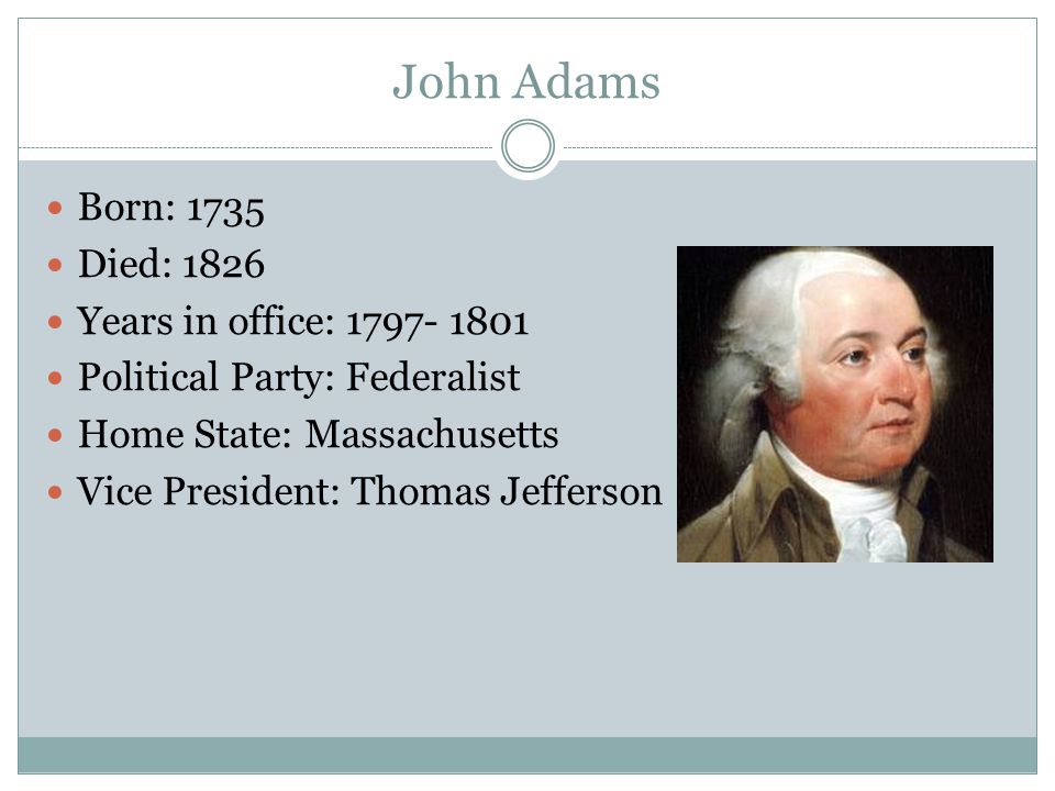 John Adams Born: 1735 Died: 1826 Years in office: Political Party: Federalist Home State: Massachusetts Vice President: Thomas Jefferson