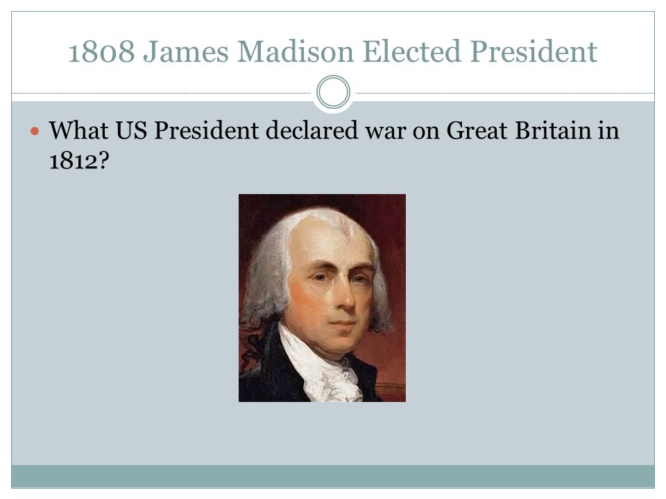 1808 James Madison Elected President What US President declared war on Great Britain in 1812