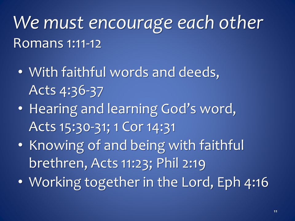 We must encourage each other Romans 1:11-12 With faithful words and deeds, Acts 4:36-37 With faithful words and deeds, Acts 4:36-37 Hearing and learning God’s word, Acts 15:30-31; 1 Cor 14:31 Hearing and learning God’s word, Acts 15:30-31; 1 Cor 14:31 Knowing of and being with faithful brethren, Acts 11:23; Phil 2:19 Knowing of and being with faithful brethren, Acts 11:23; Phil 2:19 Working together in the Lord, Eph 4:16 Working together in the Lord, Eph 4:16 11