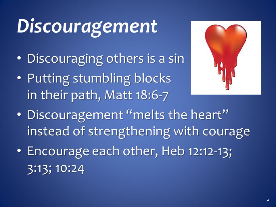 Discouragement Discouraging others is a sin Discouraging others is a sin Putting stumbling blocks in their path, Matt 18:6-7 Putting stumbling blocks in their path, Matt 18:6-7 Discouragement melts the heart instead of strengthening with courage Discouragement melts the heart instead of strengthening with courage Encourage each other, Heb 12:12-13; 3:13; 10:24 Encourage each other, Heb 12:12-13; 3:13; 10:24 2