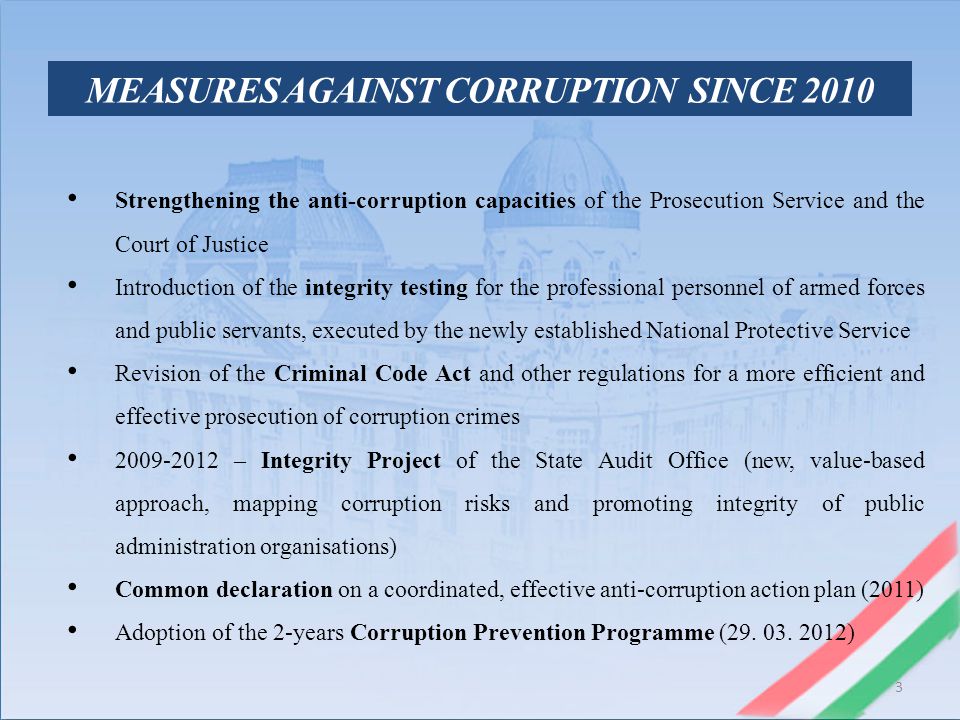 3 MEASURES AGAINST CORRUPTION SINCE 2010 Strengthening the anti-corruption capacities of the Prosecution Service and the Court of Justice Introduction of the integrity testing for the professional personnel of armed forces and public servants, executed by the newly established National Protective Service Revision of the Criminal Code Act and other regulations for a more efficient and effective prosecution of corruption crimes – Integrity Project of the State Audit Office (new, value-based approach, mapping corruption risks and promoting integrity of public administration organisations) Common declaration on a coordinated, effective anti-corruption action plan (2011) Adoption of the 2-years Corruption Prevention Programme (29.