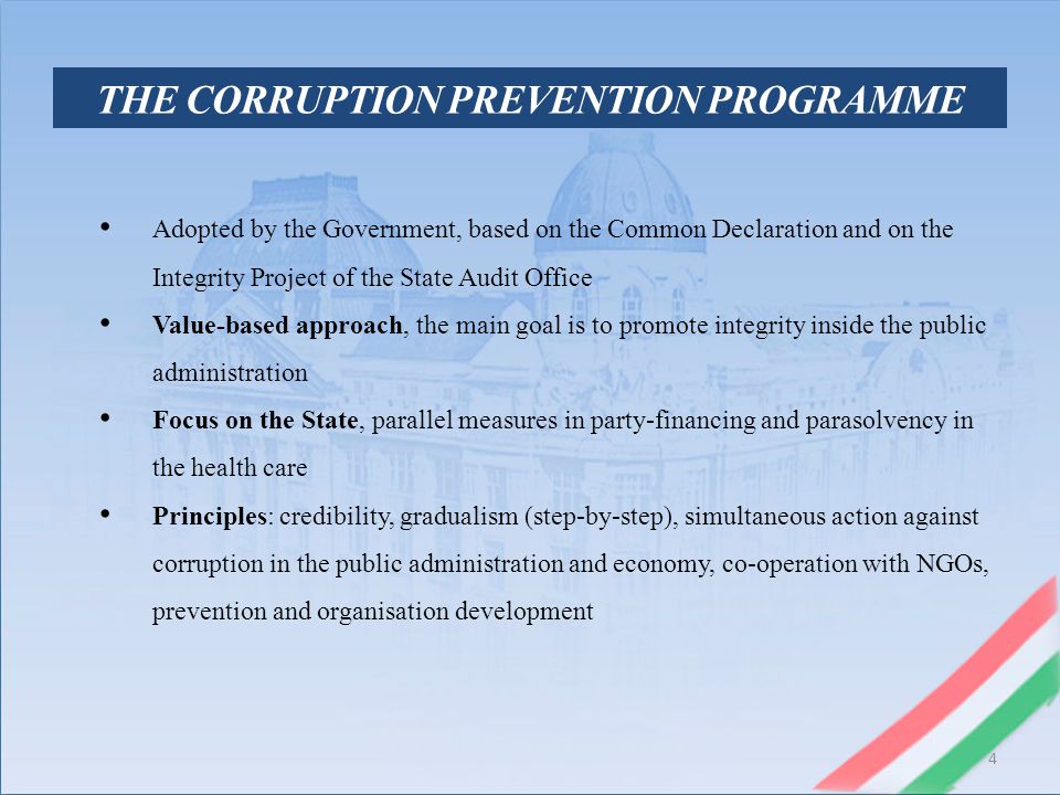 4 THE CORRUPTION PREVENTION PROGRAMME Adopted by the Government, based on the Common Declaration and on the Integrity Project of the State Audit Office Value-based approach, the main goal is to promote integrity inside the public administration Focus on the State, parallel measures in party-financing and parasolvency in the health care Principles: credibility, gradualism (step-by-step), simultaneous action against corruption in the public administration and economy, co-operation with NGOs, prevention and organisation development