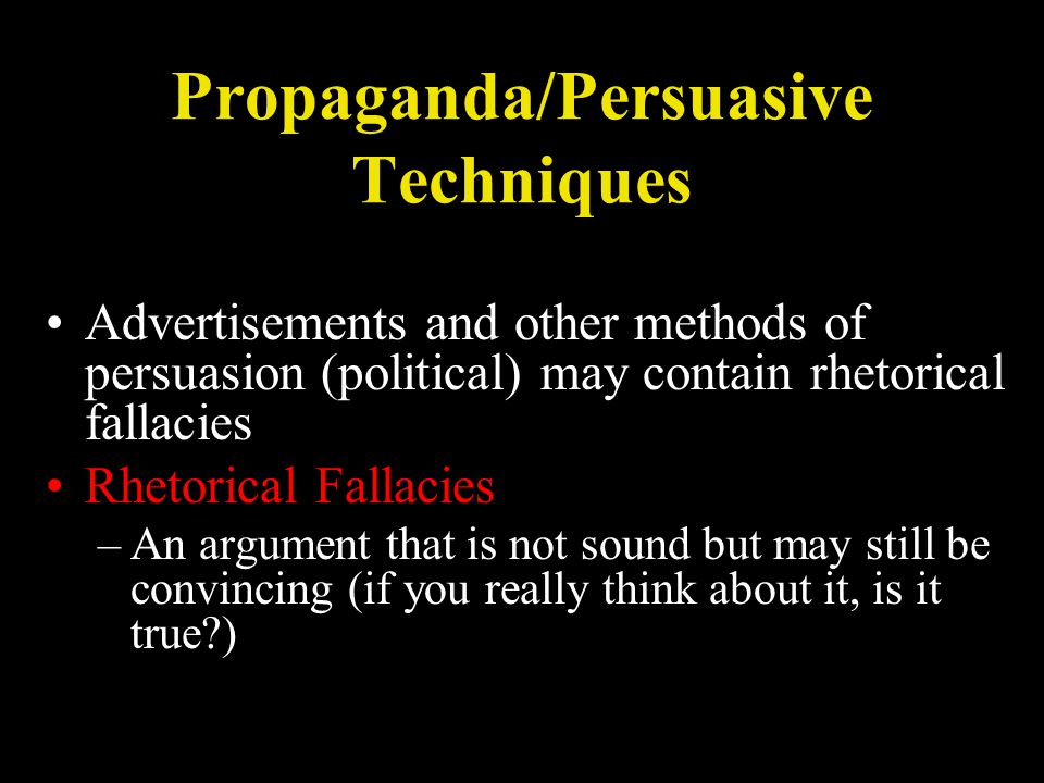 Propaganda/Persuasive Techniques Advertisements and other methods of persuasion (political) may contain rhetorical fallacies Rhetorical Fallacies –An argument that is not sound but may still be convincing (if you really think about it, is it true )