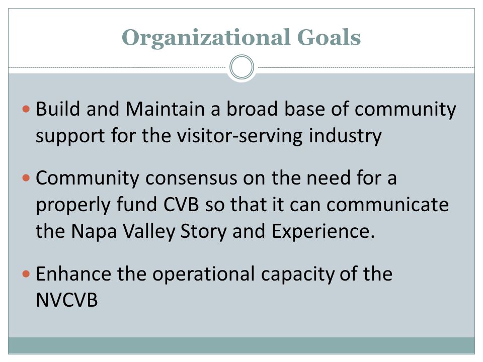 Organizational Goals Build and Maintain a broad base of community support for the visitor-serving industry Community consensus on the need for a properly fund CVB so that it can communicate the Napa Valley Story and Experience.