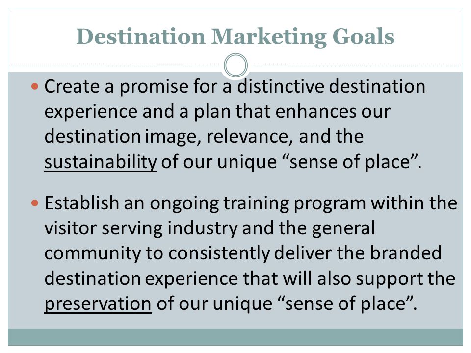 Destination Marketing Goals Create a promise for a distinctive destination experience and a plan that enhances our destination image, relevance, and the sustainability of our unique sense of place .