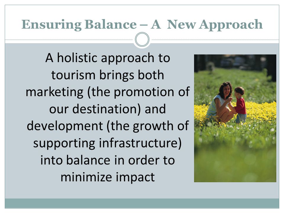 Ensuring Balance – A New Approach A holistic approach to tourism brings both marketing (the promotion of our destination) and development (the growth of supporting infrastructure) into balance in order to minimize impact