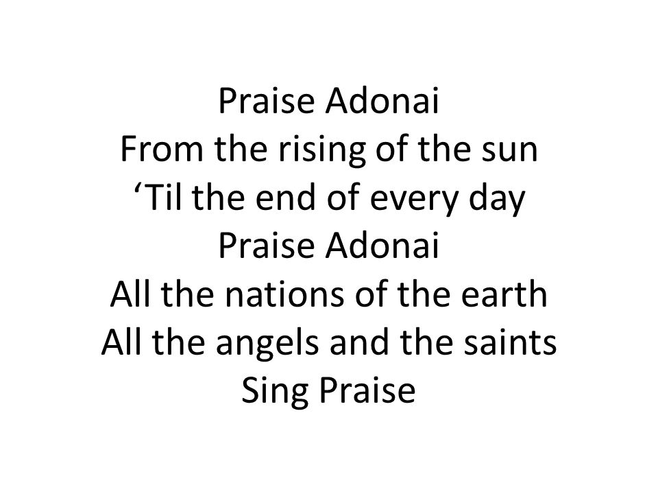 Praise Adonai From the rising of the sun ‘Til the end of every day Praise Adonai All the nations of the earth All the angels and the saints Sing Praise