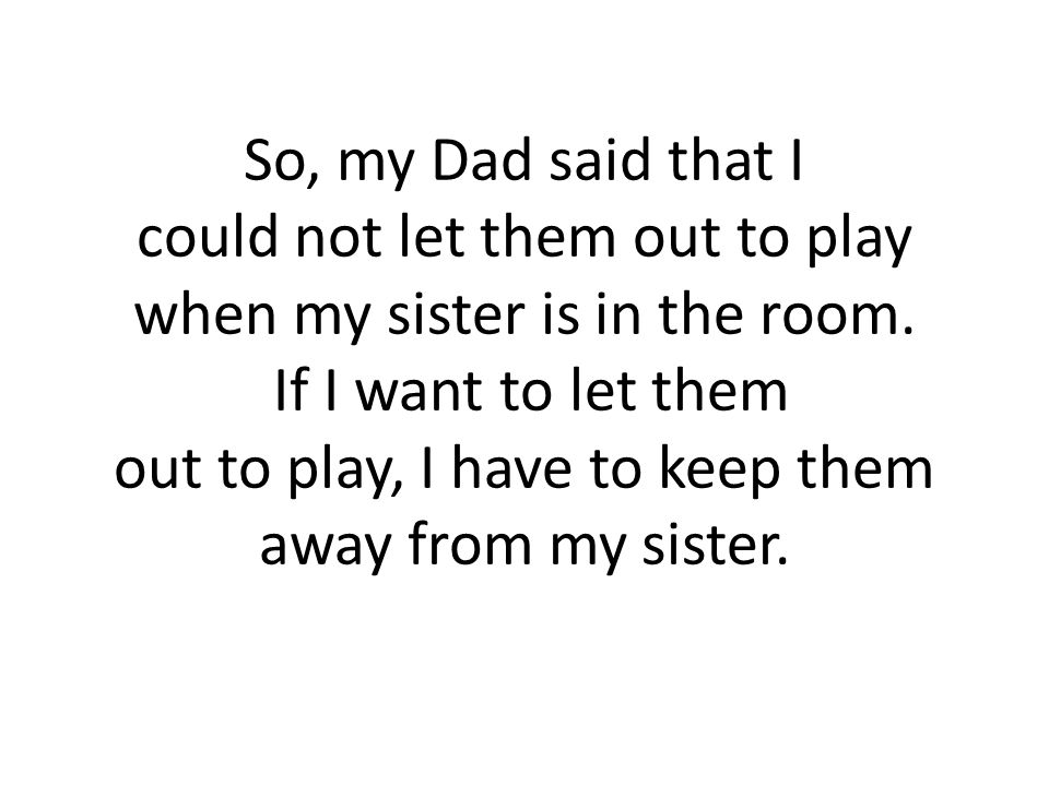So, my Dad said that I could not let them out to play when my sister is in the room.