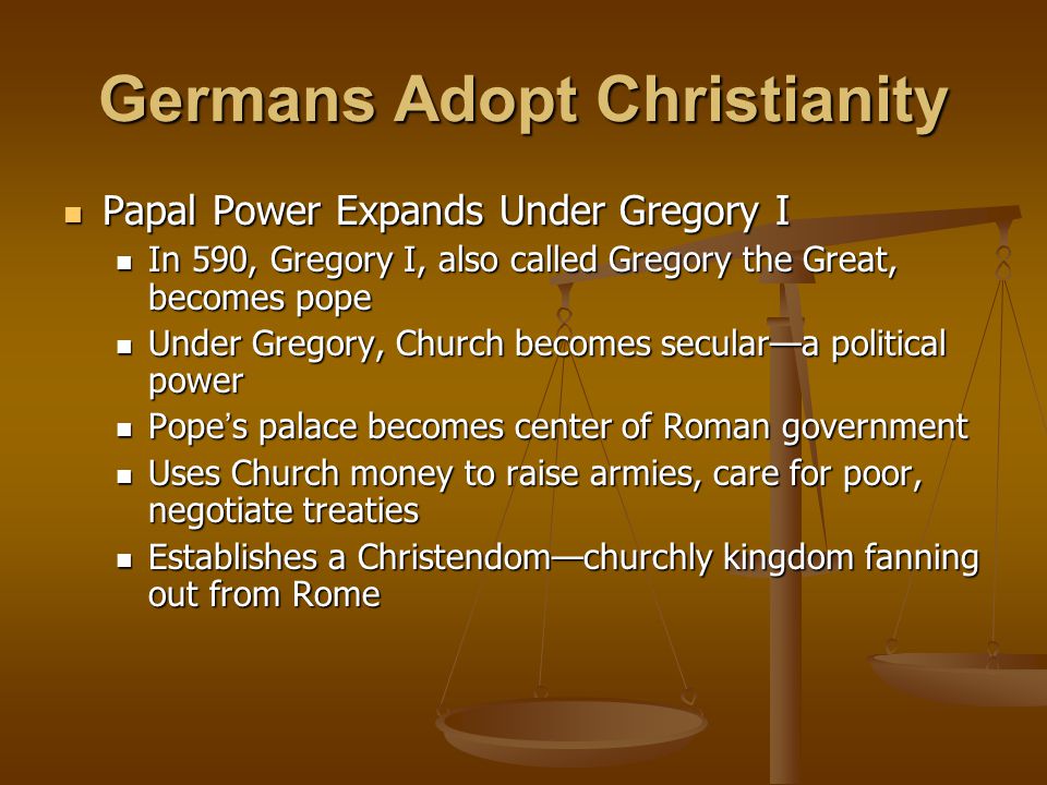 Germans Adopt Christianity Papal Power Expands Under Gregory I Papal Power Expands Under Gregory I In 590, Gregory I, also called Gregory the Great, becomes pope In 590, Gregory I, also called Gregory the Great, becomes pope Under Gregory, Church becomes secular—a political power Under Gregory, Church becomes secular—a political power Pope ’ s palace becomes center of Roman government Pope ’ s palace becomes center of Roman government Uses Church money to raise armies, care for poor, negotiate treaties Uses Church money to raise armies, care for poor, negotiate treaties Establishes a Christendom—churchly kingdom fanning out from Rome Establishes a Christendom—churchly kingdom fanning out from Rome
