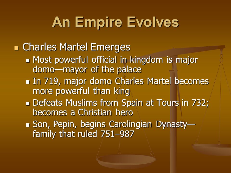 An Empire Evolves Charles Martel Emerges Charles Martel Emerges Most powerful official in kingdom is major domo—mayor of the palace Most powerful official in kingdom is major domo—mayor of the palace In 719, major domo Charles Martel becomes more powerful than king In 719, major domo Charles Martel becomes more powerful than king Defeats Muslims from Spain at Tours in 732; becomes a Christian hero Defeats Muslims from Spain at Tours in 732; becomes a Christian hero Son, Pepin, begins Carolingian Dynasty— family that ruled 751–987 Son, Pepin, begins Carolingian Dynasty— family that ruled 751–987