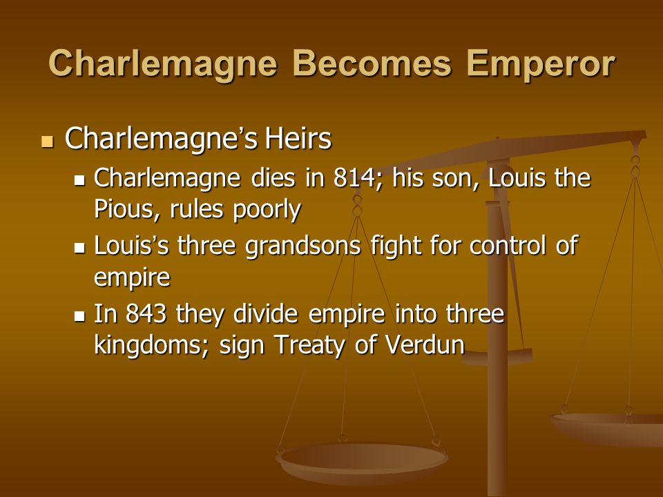 Charlemagne Becomes Emperor Charlemagne ’ s Heirs Charlemagne ’ s Heirs Charlemagne dies in 814; his son, Louis the Pious, rules poorly Charlemagne dies in 814; his son, Louis the Pious, rules poorly Louis ’ s three grandsons fight for control of empire Louis ’ s three grandsons fight for control of empire In 843 they divide empire into three kingdoms; sign Treaty of Verdun In 843 they divide empire into three kingdoms; sign Treaty of Verdun