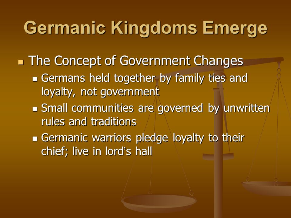 Germanic Kingdoms Emerge The Concept of Government Changes The Concept of Government Changes Germans held together by family ties and loyalty, not government Germans held together by family ties and loyalty, not government Small communities are governed by unwritten rules and traditions Small communities are governed by unwritten rules and traditions Germanic warriors pledge loyalty to their chief; live in lord ’ s hall Germanic warriors pledge loyalty to their chief; live in lord ’ s hall